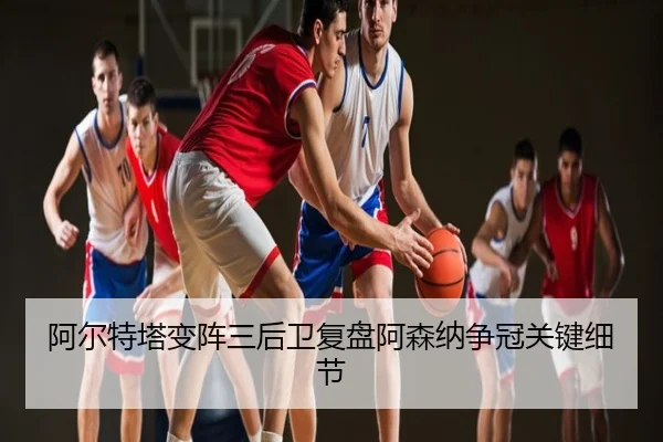 阿尔特塔变阵三后卫复盘阿森纳争冠关键细节
