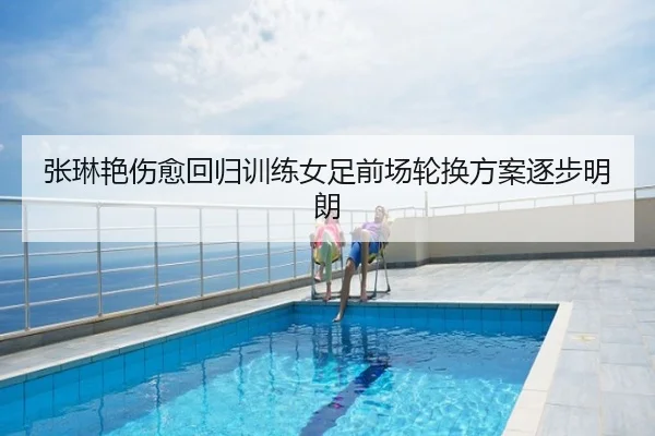 张琳艳伤愈回归训练女足前场轮换方案逐步明朗