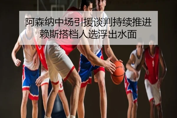 阿森纳中场引援谈判持续推进 赖斯搭档人选浮出水面