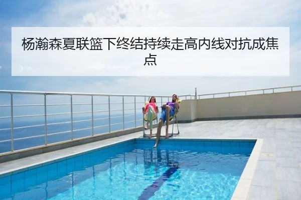 杨瀚森夏联篮下终结持续走高内线对抗成焦点
