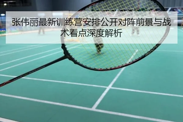 张伟丽最新训练营安排公开对阵前景与战术看点深度解析