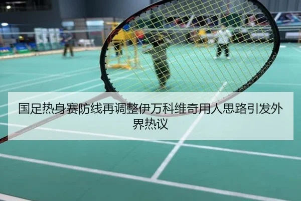国足热身赛防线再调整伊万科维奇用人思路引发外界热议