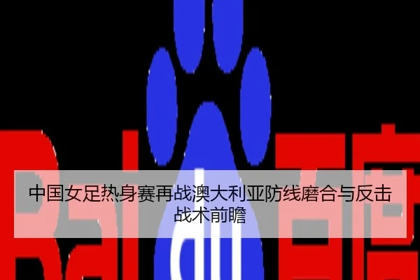 中国女足热身赛再战澳大利亚防线磨合与反击战术前瞻
